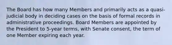 The Board has how many Members and primarily acts as a quasi-judicial body in deciding cases on the basis of formal records in administrative proceedings. Board Members are appointed by the President to 5-year terms, with Senate consent, the term of one Member expiring each year.