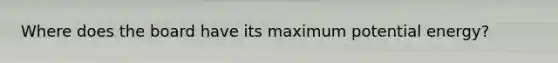 Where does the board have its maximum potential energy?