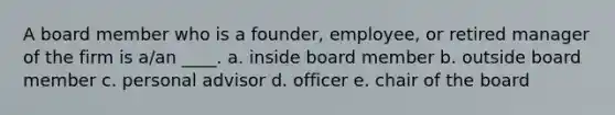 A board member who is a founder, employee, or retired manager of the firm is a/an ____. a. inside board member b. outside board member c. personal advisor d. officer e. chair of the board