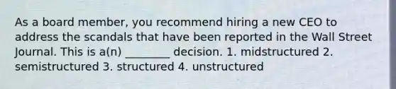 As a board member, you recommend hiring a new CEO to address the scandals that have been reported in the Wall Street Journal. This is a(n) ________ decision. 1. midstructured 2. semistructured 3. structured 4. unstructured