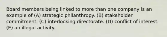 Board members being linked to more than one company is an example of (A) strategic philanthropy. (B) stakeholder commitment. (C) interlocking directorate. (D) conflict of interest. (E) an illegal activity.