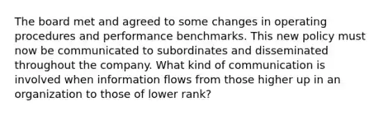 The board met and agreed to some changes in operating procedures and performance benchmarks. This new policy must now be communicated to subordinates and disseminated throughout the company. What kind of communication is involved when information flows from those higher up in an organization to those of lower rank?