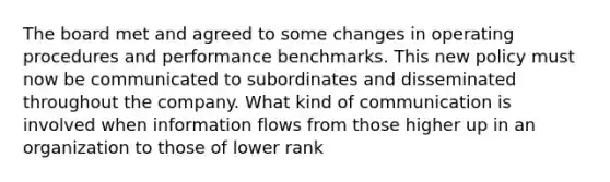 The board met and agreed to some changes in operating procedures and performance benchmarks. This new policy must now be communicated to subordinates and disseminated throughout the company. What kind of communication is involved when information flows from those higher up in an organization to those of lower rank