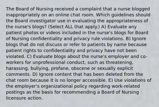 The Board of Nursing received a complaint that a nurse blogged inappropriately on an online chat room. Which guidelines should the Board investigator use in evaluating the appropriateness of the nurse's blogs? (Select ALL that apply.) A) Evaluate any patient photos or videos included in the nurse's blogs for Board of Nursing confidentiality and privacy rule violations. B) Ignore blogs that do not discuss or refer to patients by name because patient rights to confidentiality and privacy have not been violated. C) Evaluate blogs about the nurse's employer and co-workers for unprofessional conduct, such as threatening, harassing, bullying, profane, obscene or sexually explicit comments. D) Ignore content that has been deleted from the chat room because it is no longer accessible. E) Use violations of the employer's organizational policy regarding work-related postings as the basis for recommending a Board of Nursing licensure action.