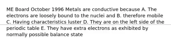 ME Board October 1996 ​Metals are conductive because A. The electrons are loosely bound to the nuclei and B. therefore mobile C. Having characteristics luster D. They are on the left side of the periodic table E. They have extra electrons as exhibited by normally possible balance state