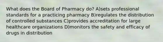 What does the Board of Pharmacy do? A)sets professional standards for a practicing pharmacy B)regulates the distribution of controlled substances C)provides accreditation for large healthcare organizations D)monitors the safety and efficacy of drugs in distribution