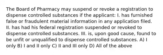 The Board of Pharmacy may suspend or revoke a registration to dispense controlled substances if the applicant: I. has furnished false or fraudulent material information in any application filed. II. has had his federal registration suspended or revoked to dispense controlled substances. III. is, upon good cause, found to be unfit or unqualified to dispense controlled substances. A) I only B) I and II only C) II and III only D) All of the above