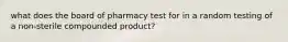 what does the board of pharmacy test for in a random testing of a non-sterile compounded product?