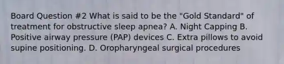 Board Question #2 What is said to be the "Gold Standard" of treatment for obstructive sleep apnea? A. Night Capping B. Positive airway pressure (PAP) devices C. Extra pillows to avoid supine positioning. D. Oropharyngeal surgical procedures