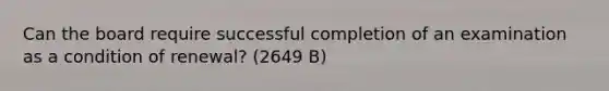 Can the board require successful completion of an examination as a condition of renewal? (2649 B)
