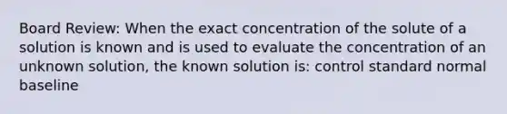 Board Review: When the exact concentration of the solute of a solution is known and is used to evaluate the concentration of an unknown solution, the known solution is: control standard normal baseline