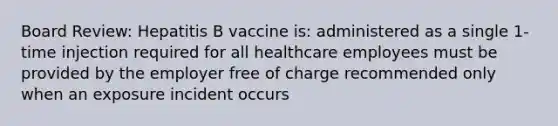 Board Review: Hepatitis B vaccine is: administered as a single 1-time injection required for all healthcare employees must be provided by the employer free of charge recommended only when an exposure incident occurs