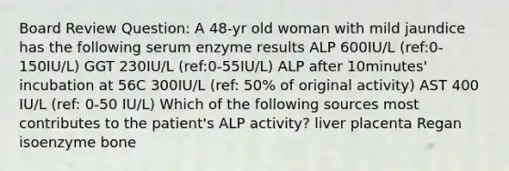 Board Review Question: A 48-yr old woman with mild jaundice has the following serum enzyme results ALP 600IU/L (ref:0-150IU/L) GGT 230IU/L (ref:0-55IU/L) ALP after 10minutes' incubation at 56C 300IU/L (ref: 50% of original activity) AST 400 IU/L (ref: 0-50 IU/L) Which of the following sources most contributes to the patient's ALP activity? liver placenta Regan isoenzyme bone