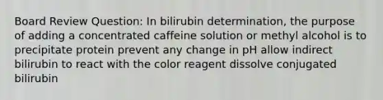 Board Review Question: In bilirubin determination, the purpose of adding a concentrated caffeine solution or methyl alcohol is to precipitate protein prevent any change in pH allow indirect bilirubin to react with the color reagent dissolve conjugated bilirubin