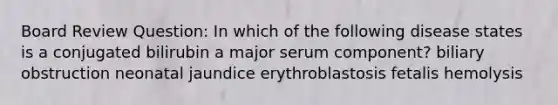 Board Review Question: In which of the following disease states is a conjugated bilirubin a major serum component? biliary obstruction neonatal jaundice erythroblastosis fetalis hemolysis