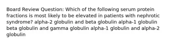 Board Review Question: Which of the following serum protein fractions is most likely to be elevated in patients with nephrotic syndrome? alpha-2 globulin and beta globulin alpha-1 globulin beta globulin and gamma globulin alpha-1 globulin and alpha-2 globulin