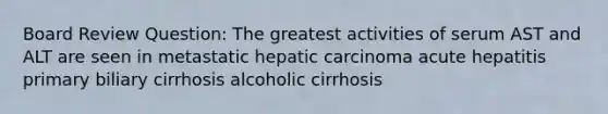 Board Review Question: The greatest activities of serum AST and ALT are seen in metastatic hepatic carcinoma acute hepatitis primary biliary cirrhosis alcoholic cirrhosis