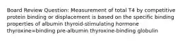 Board Review Question: Measurement of total T4 by competitive protein binding or displacement is based on the specific binding properties of albumin thyroid-stimulating hormone thyroxine=binding pre-albumin thyroxine-binding globulin