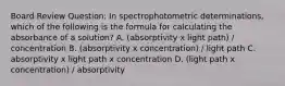 Board Review Question: In spectrophotometric determinations, which of the following is the formula for calculating the absorbance of a solution? A. (absorptivity x light path) / concentration B. (absorptivity x concentration) / light path C. absorptivity x light path x concentration D. (light path x concentration) / absorptivity