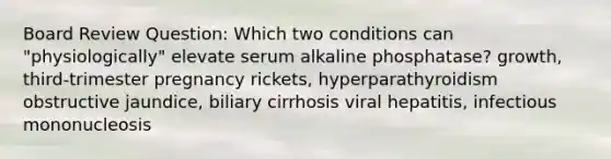 Board Review Question: Which two conditions can "physiologically" elevate serum alkaline phosphatase? growth, third-trimester pregnancy rickets, hyperparathyroidism obstructive jaundice, biliary cirrhosis viral hepatitis, infectious mononucleosis