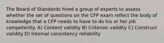 The Board of Standards hired a group of experts to assess whether the set of questions on the CFP exam reflect the body of knowledge that a CFP needs to have to do his or her job competently. A) Content validity B) Criterion validity C) Construct validity D) Internal consistency reliability