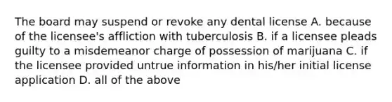 The board may suspend or revoke any dental license A. because of the licensee's affliction with tuberculosis B. if a licensee pleads guilty to a misdemeanor charge of possession of marijuana C. if the licensee provided untrue information in his/her initial license application D. all of the above