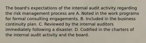 The board's expectations of the internal audit activity regarding the risk management process are A. Noted in the work programs for formal consulting engagements. B. Included in the business continuity plan. C. Reviewed by the internal auditors immediately following a disaster. D. Codified in the charters of the internal audit activity and the board.