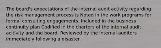 The board's expectations of the internal audit activity regarding the risk management process is Noted in the work programs for formal consulting engagements. Included in the business continuity plan Codified in the charters of the internal audit acitivity and the board. Reviewed by the internal auditors immediately following a disaster.