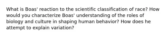 What is Boas' reaction to the scientific classification of race? How would you characterize Boas' understanding of the roles of biology and culture in shaping human behavior? How does he attempt to explain variation?