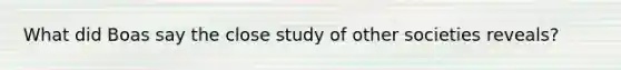 What did Boas say the close study of other societies reveals?