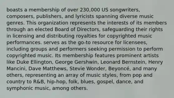 boasts a membership of over 230,000 US songwriters, composers, publishers, and lyricists spanning diverse music genres. This organization represents the interests of its members through an elected Board of Directors, safeguarding their rights in licensing and distributing royalties for copyrighted music performances. serves as the go-to resource for licensees, including groups and performers seeking permission to perform copyrighted music. Its membership features prominent artists like Duke Ellington, George Gershwin, Leonard Bernstein, Henry Mancini, Dave Matthews, Stevie Wonder, Beyoncé, and many others, representing an array of music styles, from pop and country to R&B, hip-hop, folk, blues, gospel, dance, and symphonic music, among others.