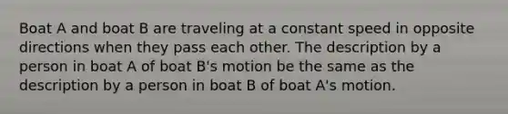 Boat A and boat B are traveling at a constant speed in opposite directions when they pass each other. The description by a person in boat A of boat B's motion be the same as the description by a person in boat B of boat A's motion.