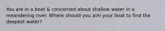 You are in a boat & concerned about shallow water in a meandering river. Where should you aim your boat to find the deepest water?