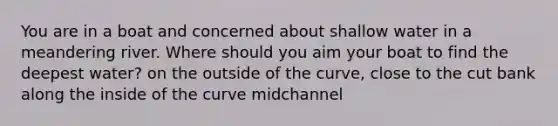 You are in a boat and concerned about shallow water in a meandering river. Where should you aim your boat to find the deepest water? on the outside of the curve, close to the cut bank along the inside of the curve midchannel