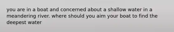 you are in a boat and concerned about a shallow water in a meandering river. where should you aim your boat to find the deepest water