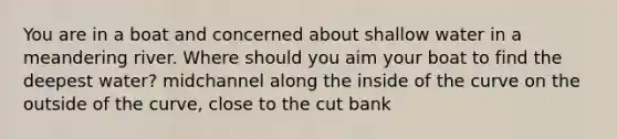 You are in a boat and concerned about shallow water in a meandering river. Where should you aim your boat to find the deepest water? midchannel along the inside of the curve on the outside of the curve, close to the cut bank