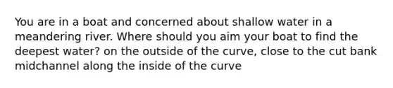 You are in a boat and concerned about shallow water in a meandering river. Where should you aim your boat to find the deepest water? on the outside of the curve, close to the cut bank midchannel along the inside of the curve