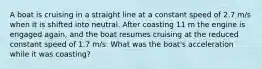 A boat is cruising in a straight line at a constant speed of 2.7 m/s when it is shifted into neutral. After coasting 11 m the engine is engaged again, and the boat resumes cruising at the reduced constant speed of 1.7 m/s. What was the boat's acceleration while it was coasting?