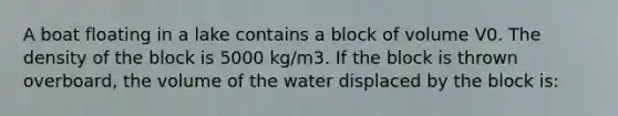 A boat floating in a lake contains a block of volume V0. The density of the block is 5000 kg/m3. If the block is thrown overboard, the volume of the water displaced by the block is: