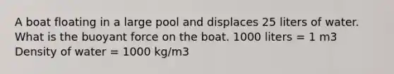 A boat floating in a large pool and displaces 25 liters of water. What is the buoyant force on the boat. 1000 liters = 1 m3 Density of water = 1000 kg/m3