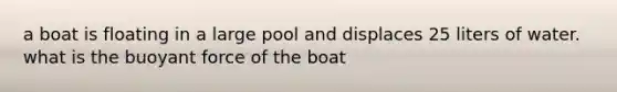 a boat is floating in a large pool and displaces 25 liters of water. what is the buoyant force of the boat