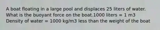 A boat floating in a large pool and displaces 25 liters of water. What is the buoyant force on the boat.1000 liters = 1 m3 Density of water = 1000 kg/m3 less than the weight of the boat