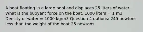 A boat floating in a large pool and displaces 25 liters of water. What is the buoyant force on the boat. 1000 liters = 1 m3 Density of water = 1000 kg/m3 Question 4 options: 245 newtons less than the weight of the boat 25 newtons