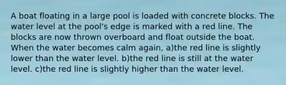 A boat floating in a large pool is loaded with concrete blocks. The water level at the pool's edge is marked with a red line. The blocks are now thrown overboard and float outside the boat. When the water becomes calm again, a)the red line is slightly lower than the water level. b)the red line is still at the water level. c)the red line is slightly higher than the water level.