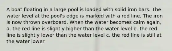 A boat floating in a large pool is loaded with solid iron bars. The water level at the pool's edge is marked with a red line. The iron is now thrown overboard. When the water becomes calm again, a. the red line is slightly higher than the water level b. the red line is slightly lower than the water level c. the red line is still at the water lower