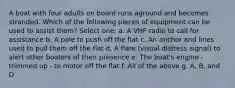 A boat with four adults on board runs aground and becomes stranded. Which of the following pieces of equipment can be used to assist them? Select one: a. A VHF radio to call for assistance b. A pole to push off the flat c. An anchor and lines used to pull them off the flat d. A flare (visual distress signal) to alert other boaters of their presence e. The boat's engine - trimmed up - to motor off the flat f. All of the above g. A, B, and D