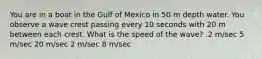 You are in a boat in the Gulf of Mexico in 50 m depth water. You observe a wave crest passing every 10 seconds with 20 m between each crest. What is the speed of the wave? .2 m/sec 5 m/sec 20 m/sec 2 m/sec 8 m/sec