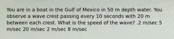 You are in a boat in the Gulf of Mexico in 50 m depth water. You observe a wave crest passing every 10 seconds with 20 m between each crest. What is the speed of the wave? .2 m/sec 5 m/sec 20 m/sec 2 m/sec 8 m/sec