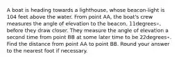 A boat is heading towards a lighthouse, whose beacon-light is 104 feet above the water. From point AA, the boat's crew measures the angle of elevation to the beacon, 11degrees∘, before they draw closer. They measure the angle of elevation a second time from point BB at some later time to be 22degrees∘. Find the distance from point AA to point BB. Round your answer to the nearest foot if necessary.