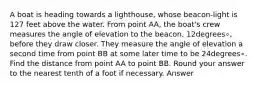 A boat is heading towards a lighthouse, whose beacon-light is 127 feet above the water. From point AA, the boat's crew measures the angle of elevation to the beacon, 12degrees∘, before they draw closer. They measure the angle of elevation a second time from point BB at some later time to be 24degrees∘. Find the distance from point AA to point BB. Round your answer to the nearest tenth of a foot if necessary. Answer